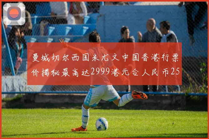 曼城切尔西国米尤文中国香港行票价揭秘最高达2999港元合人民币2598元