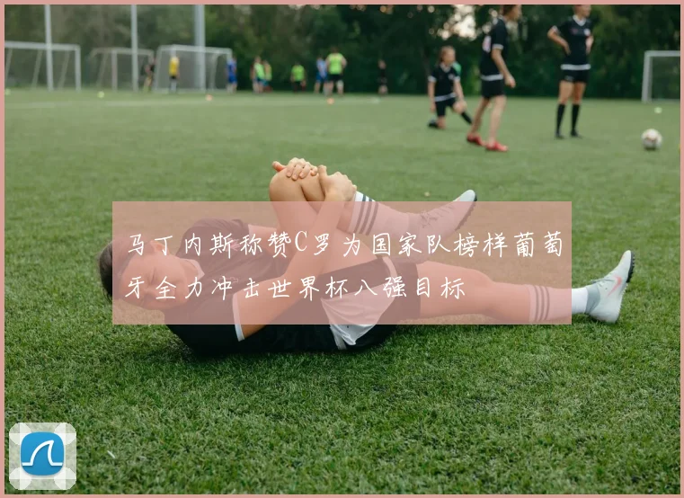 马丁内斯称赞C罗为国家队榜样葡萄牙全力冲击世界杯八强目标