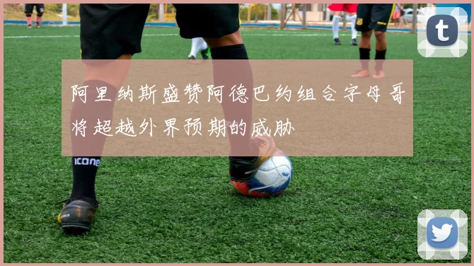 阿里纳斯盛赞阿德巴约组合字母哥将超越外界预期的威胁