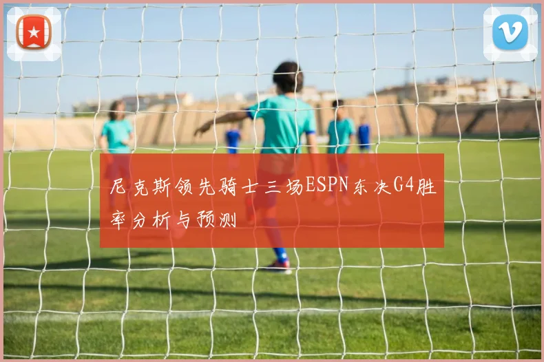 尼克斯领先骑士三场ESPN东决G4胜率分析与预测