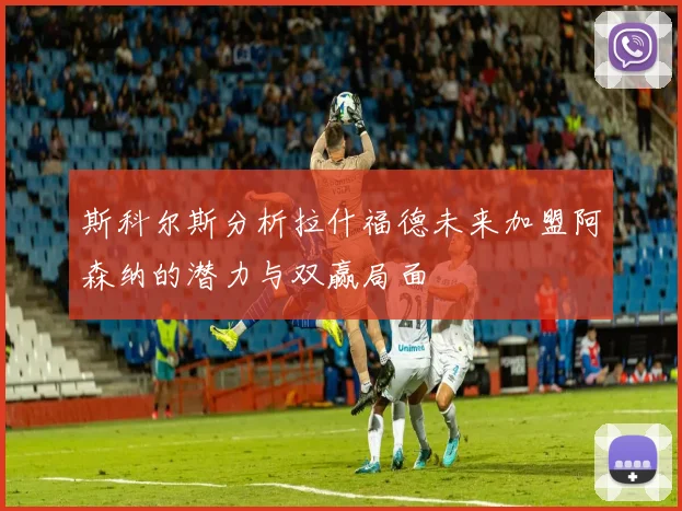 斯科尔斯分析拉什福德未来加盟阿森纳的潜力与双赢局面
