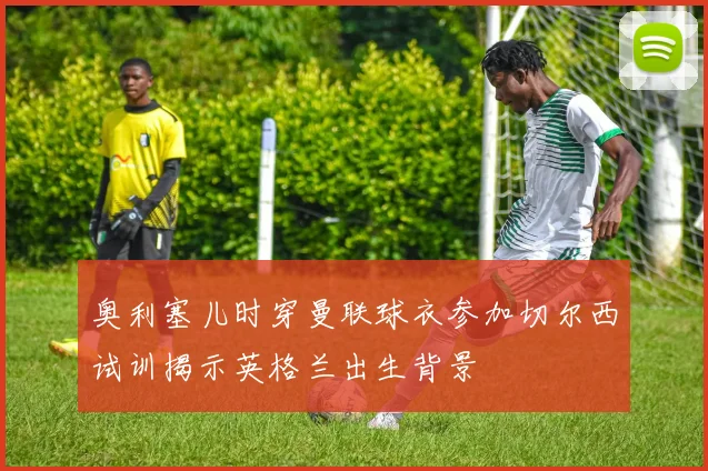 奥利塞儿时穿曼联球衣参加切尔西试训揭示英格兰出生背景