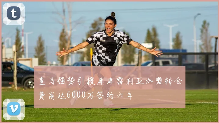 皇马强势引援库库雷利亚加盟转会费高达6000万签约六年