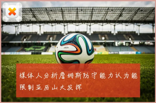 媒体人分析詹姆斯防守能力认为能限制亚历山大发挥