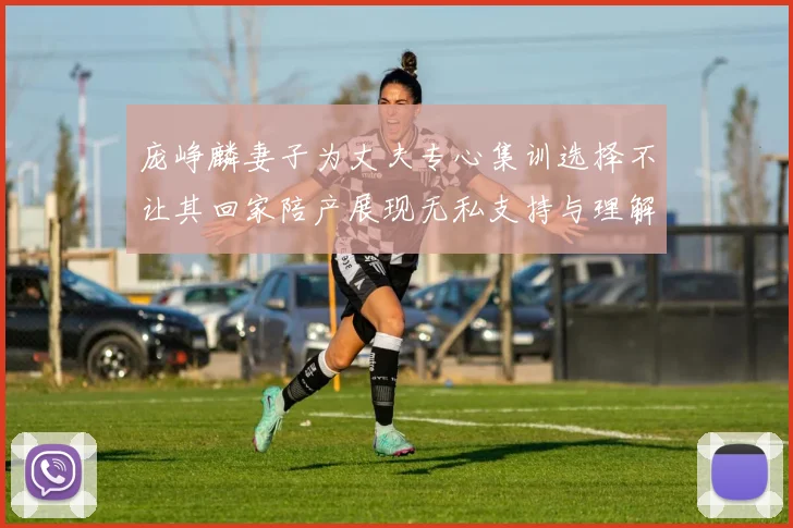 庞峥麟妻子为丈夫专心集训选择不让其回家陪产展现无私支持与理解