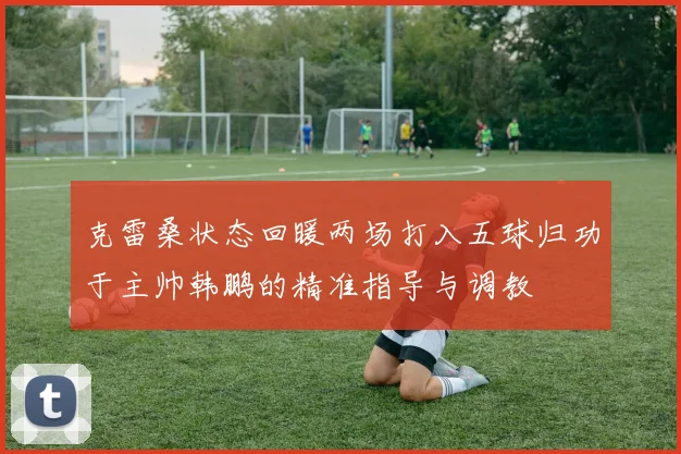 克雷桑状态回暖两场打入五球归功于主帅韩鹏的精准指导与调教